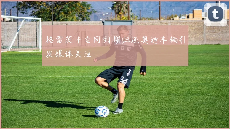 格雷茨卡合同到期归还奥迪车辆引发媒体关注