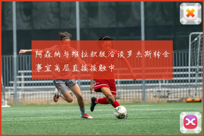 阿森纳与维拉积极洽谈罗杰斯转会事宜高层直接接触中