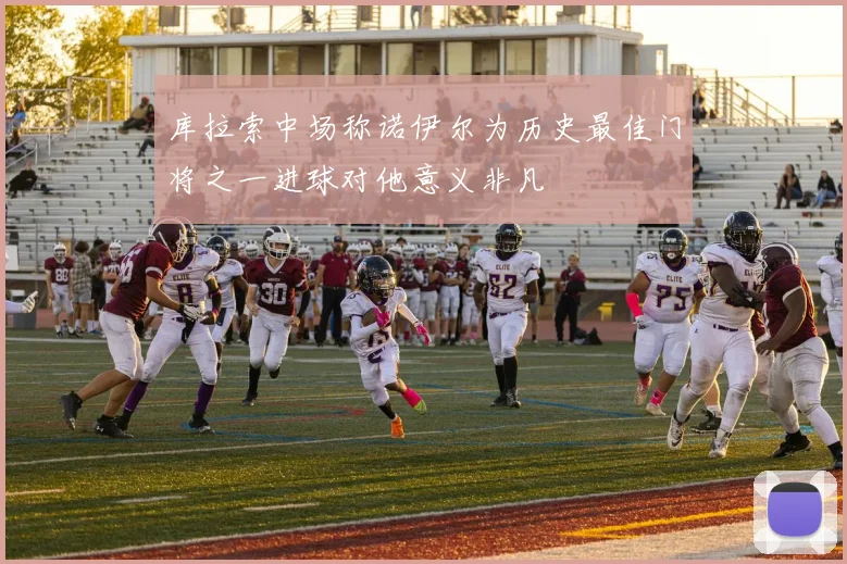 库拉索中场称诺伊尔为历史最佳门将之一进球对他意义非凡