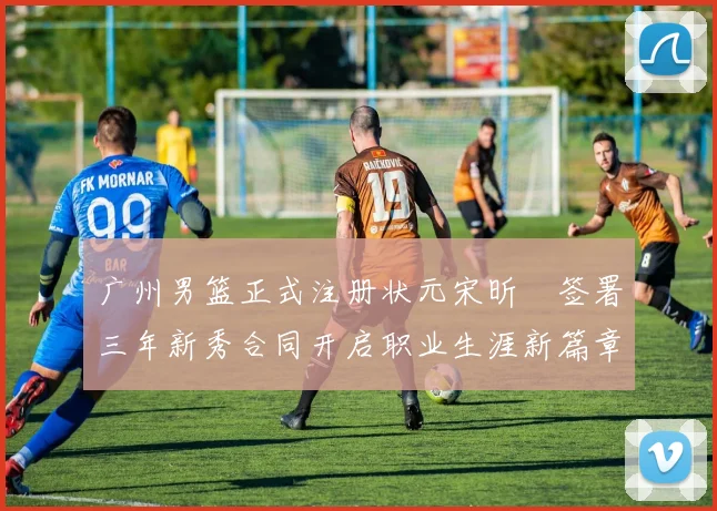 广州男篮正式注册状元宋昕澔签署三年新秀合同开启职业生涯新篇章