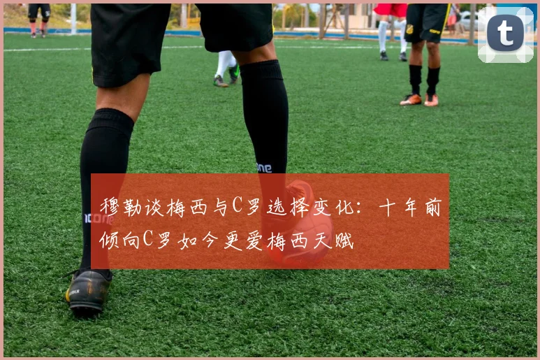 穆勒谈梅西与C罗选择变化：十年前倾向C罗如今更爱梅西天赋