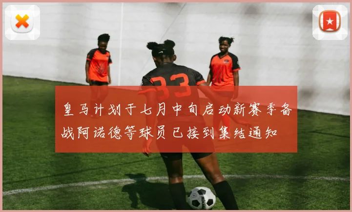 皇马计划于七月中旬启动新赛季备战阿诺德等球员已接到集结通知