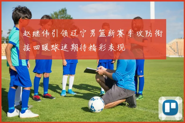 赵继伟引领辽宁男篮新赛季攻防衔接回暖球迷期待精彩表现